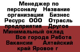 Менеджер по персоналу › Название организации ­ Бизнес Ресурс, ООО › Отрасль предприятия ­ Другое › Минимальный оклад ­ 35 000 - Все города Работа » Вакансии   . Алтайский край,Яровое г.